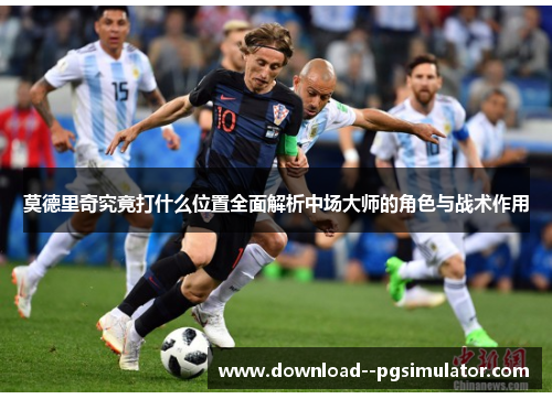 莫德里奇究竟打什么位置全面解析中场大师的角色与战术作用
