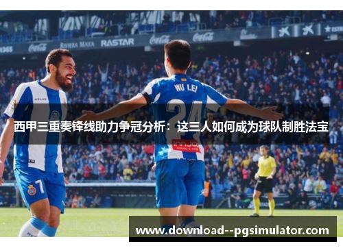 西甲三重奏锋线助力争冠分析：这三人如何成为球队制胜法宝