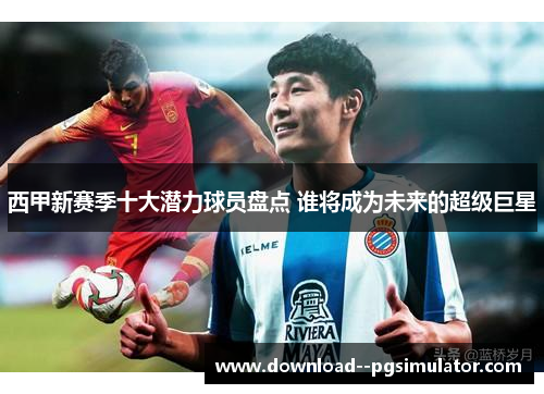 西甲新赛季十大潜力球员盘点 谁将成为未来的超级巨星