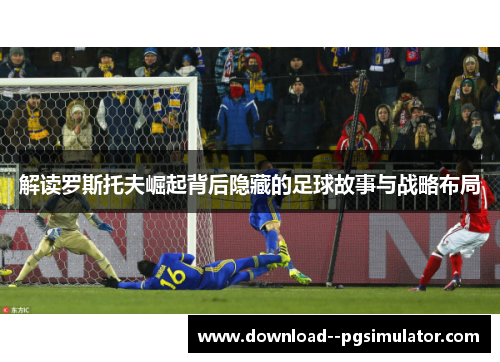 解读罗斯托夫崛起背后隐藏的足球故事与战略布局 解读罗斯托夫崛起背后隐藏的足球故事与战略布局