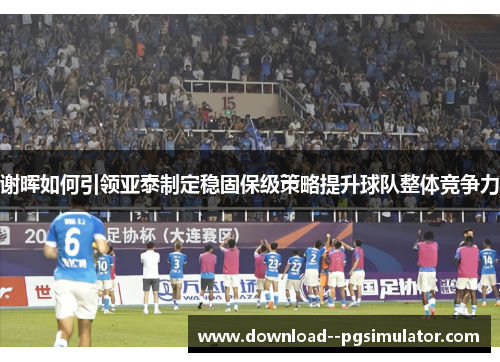 谢晖如何引领亚泰制定稳固保级策略提升球队整体竞争力 谢晖如何引领亚泰制定稳固保级策略提升球队整体竞争力