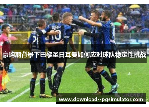 豪购潮背景下巴黎圣日耳曼如何应对球队稳定性挑战