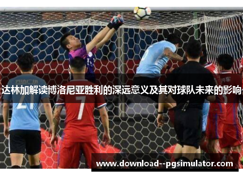 达林加解读博洛尼亚胜利的深远意义及其对球队未来的影响 达林加解读博洛尼亚胜利的深远意义及其对球队未来的影响