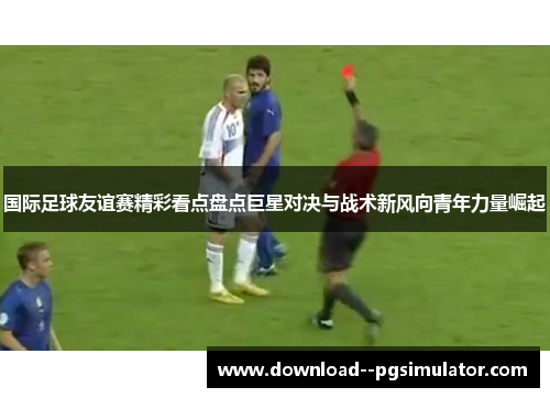 国际足球友谊赛精彩看点盘点巨星对决与战术新风向青年力量崛起 国际足球友谊赛精彩看点盘点巨星对决与战术新风向青年力量崛起