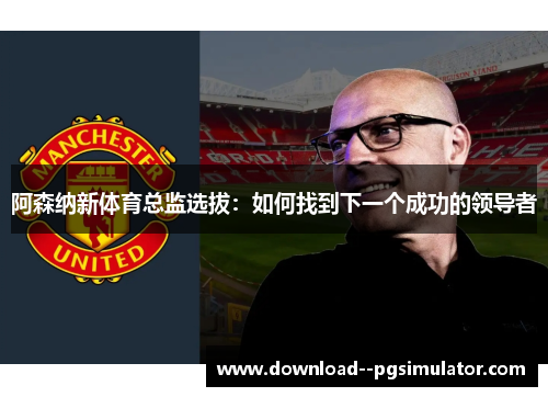 阿森纳新体育总监选拔：如何找到下一个成功的领导者