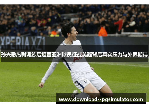 孙兴慜热刺训练后坦言亚洲球员征战英超背后真实压力与外界期待