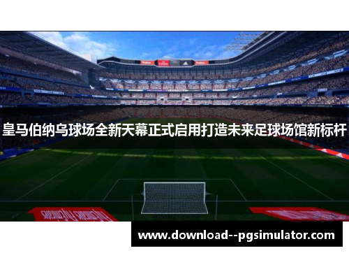 皇马伯纳乌球场全新天幕正式启用打造未来足球场馆新标杆 皇马伯纳乌球场全新天幕正式启用打造未来足球场馆新标杆