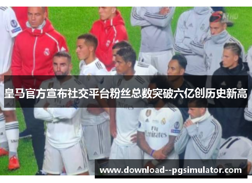 皇马官方宣布社交平台粉丝总数突破六亿创历史新高