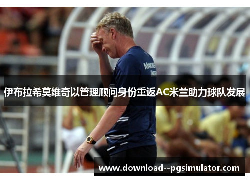 伊布拉希莫维奇以管理顾问身份重返AC米兰助力球队发展