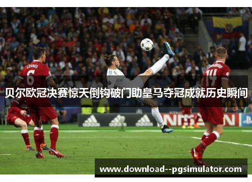 贝尔欧冠决赛惊天倒钩破门助皇马夺冠成就历史瞬间 贝尔欧冠决赛惊天倒钩破门助皇马夺冠成就历史瞬间