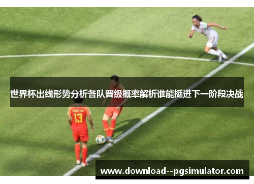 世界杯出线形势分析各队晋级概率解析谁能挺进下一阶段决战 世界杯出线形势分析各队晋级概率解析谁能挺进下一阶段决战