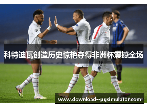 科特迪瓦创造历史惊艳夺得非洲杯震撼全场