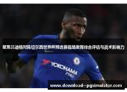 聚焦吕迪格对阵切尔西世界杯预选赛临场发挥综合评估与战术影响力 聚焦吕迪格对阵切尔西世界杯预选赛临场发挥综合评估与战术影响力